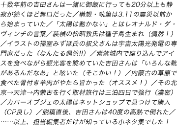 十数年前の吉田さんは一緒に御飯に行っても20分以上も静寂が続くほど無口だった/構想・執筆は3.11の震災以前から始まっていた/「太陽は動かない」とはレオナルド・ダ・ヴィンチの言葉/装幀の松昭教氏は種子島生まれ(偶然!)/イラストの福室みずほ氏の叔父さんは宇宙太陽光発電の専門家だった(なんたる偶然!!)/紫禁城内で座り込んでアイスを食べながら観光客を眺めていた吉田さんは「いろんな靴があるんだなあ」と呟いた(そこかい!)/内蒙古の草原で食べた骨付き羊肉がやたら旨かった(オススメ!)/その北京→天津→内蒙古を行く取材旅行は三泊四日で強行(濃密)/カバーオブジェの太陽はネットショップで見つけて購入(CP良し)/脱稿直後、吉田さんは40度の高熱で倒れた/……以上、担当編集者だけが知っている小ネタ集でした!