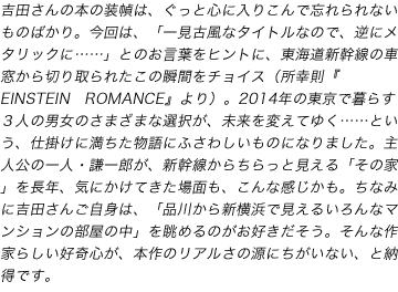 担当編集者「ここだけの話」
吉田さんの本の装幀は、ぐっと心に入りこんで忘れられないものばかり。今回は、「一見古風なタイトルなので、逆にメタリックに……」とのお言葉をヒントに、東海道新幹線の車窓から切り取られたこの瞬間をチョイス（所幸則『EINSTEIN　ROMANCE』より）。2014年の東京で暮らす３人の男女のさまざまな選択が、未来を変えてゆく……という、仕掛けに満ちた物語にふさわしいものになりました。主人公の一人・謙一郎が、新幹線からちらっと見える「その家」を長年、気にかけてきた場面も、こんな感じかも。ちなみに吉田さんご自身は、「品川から新横浜で見えるいろんなマンションの部屋の中」を眺めるのがお好きだそう。そんな作家らしい好奇心が、本作のリアルさの源にちがいない、と納得です。（文藝春秋　T）
